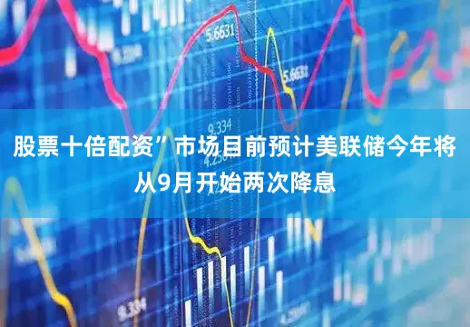 股票十倍配资”市场目前预计美联储今年将从9月开始两次降息