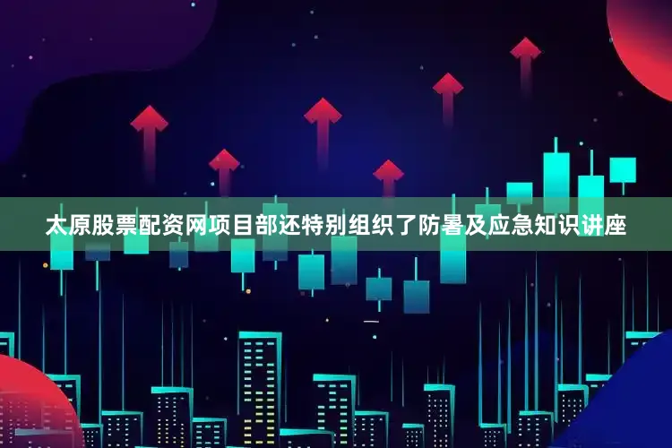 太原股票配资网项目部还特别组织了防暑及应急知识讲座