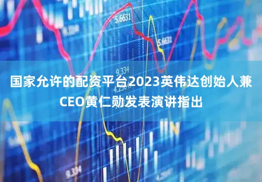 国家允许的配资平台2023英伟达创始人兼CEO黄仁勋发表演讲指出