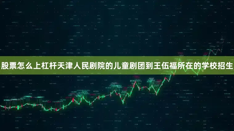 股票怎么上杠杆天津人民剧院的儿童剧团到王伍福所在的学校招生