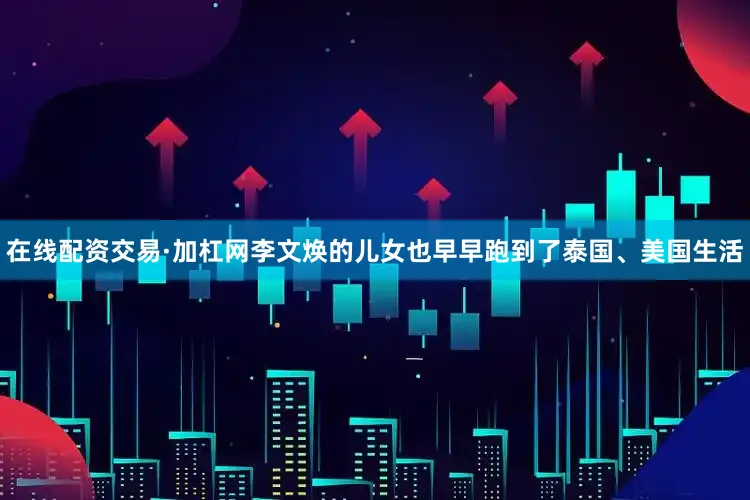 在线配资交易·加杠网李文焕的儿女也早早跑到了泰国、美国生活